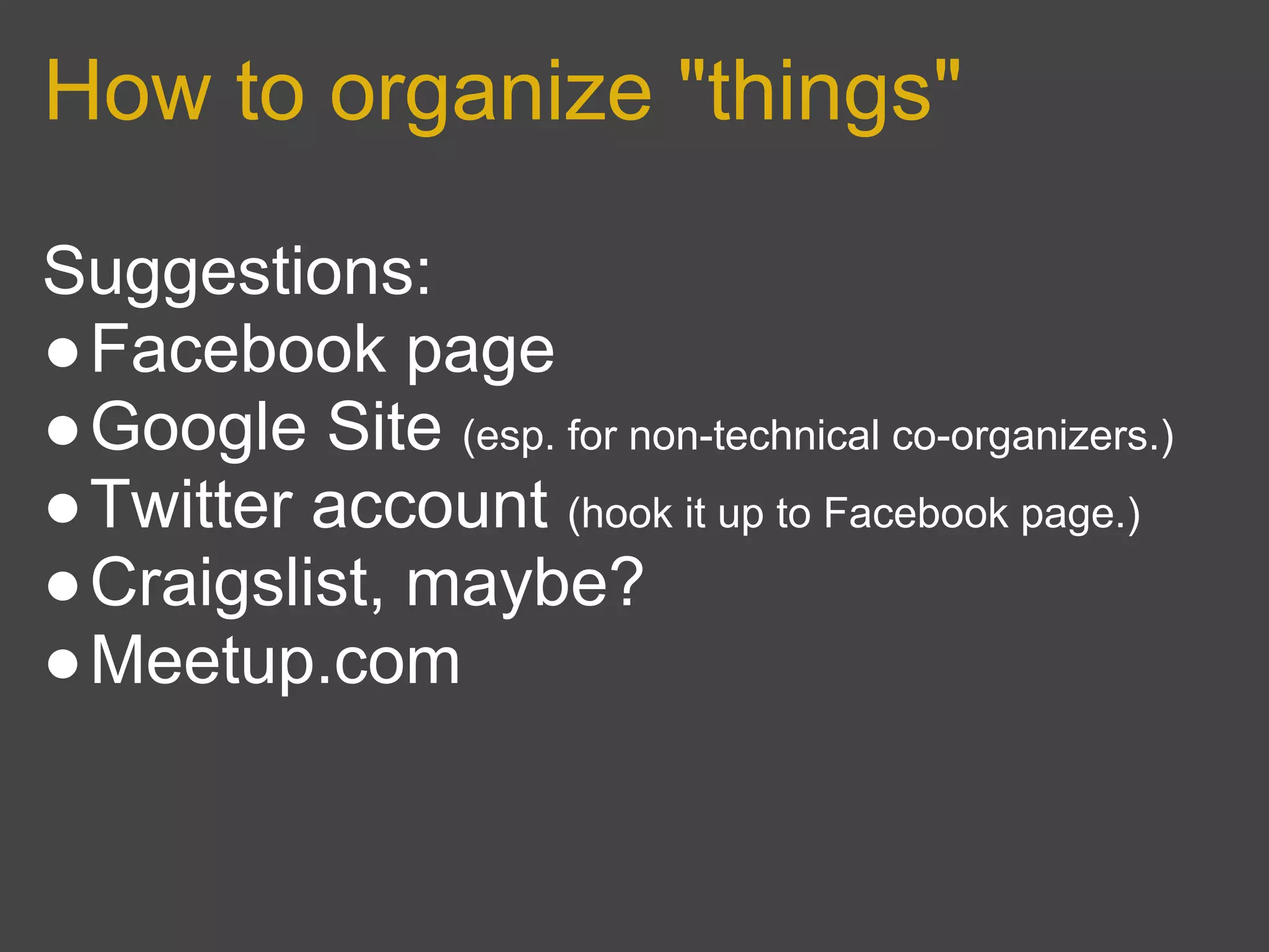 How to organize "things"

Suggestions:
●Facebook page
●Google Site (esp. for non-technical co-organizers.)
●Twitter account (hook it up to Facebook page.)
●Craigslist, maybe?
●Meetup.com
 