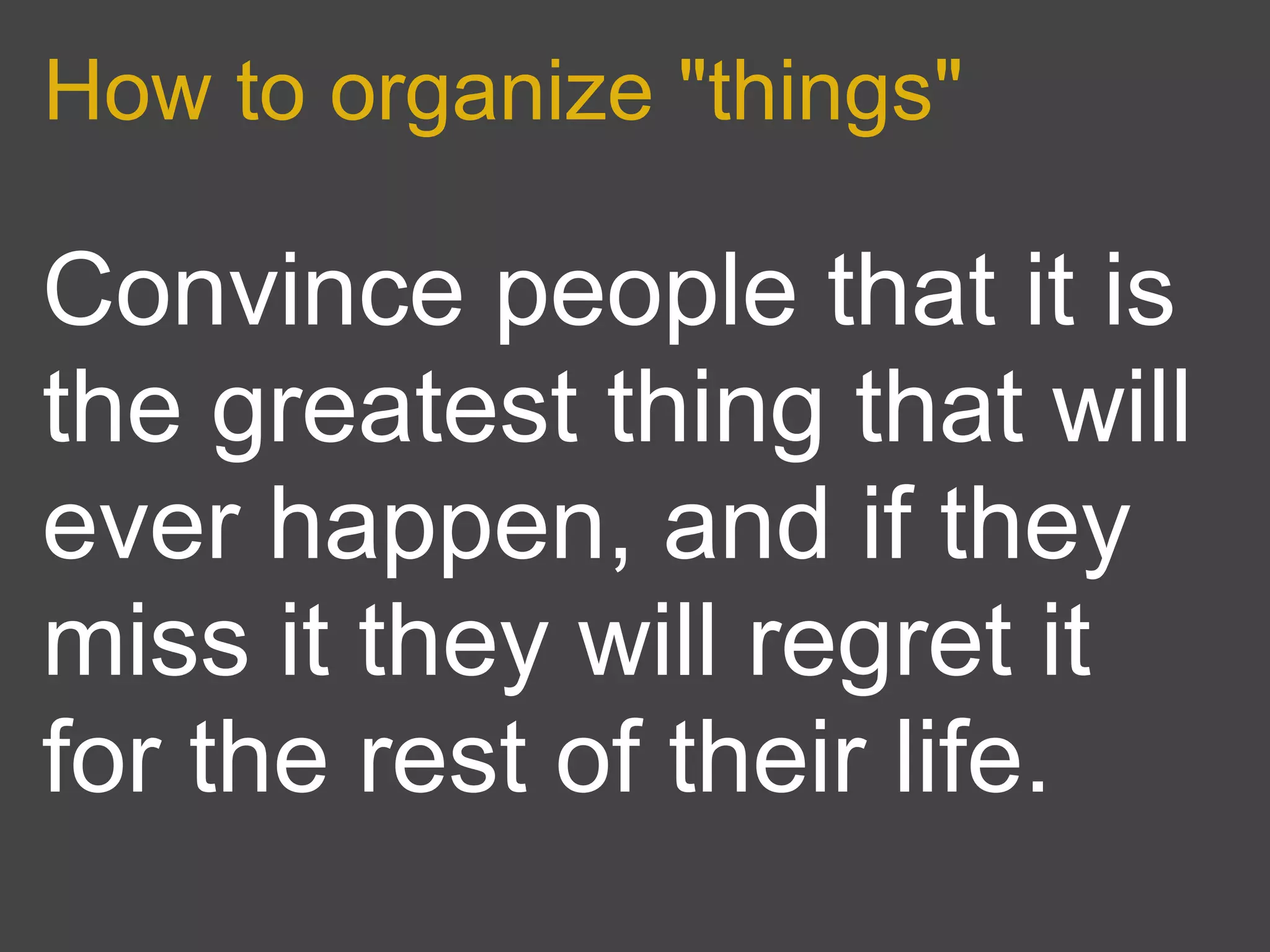 How to organize "things"

Convince people that it is
the greatest thing that will
ever happen, and if they
miss it they will regret it
for the rest of their life.
 