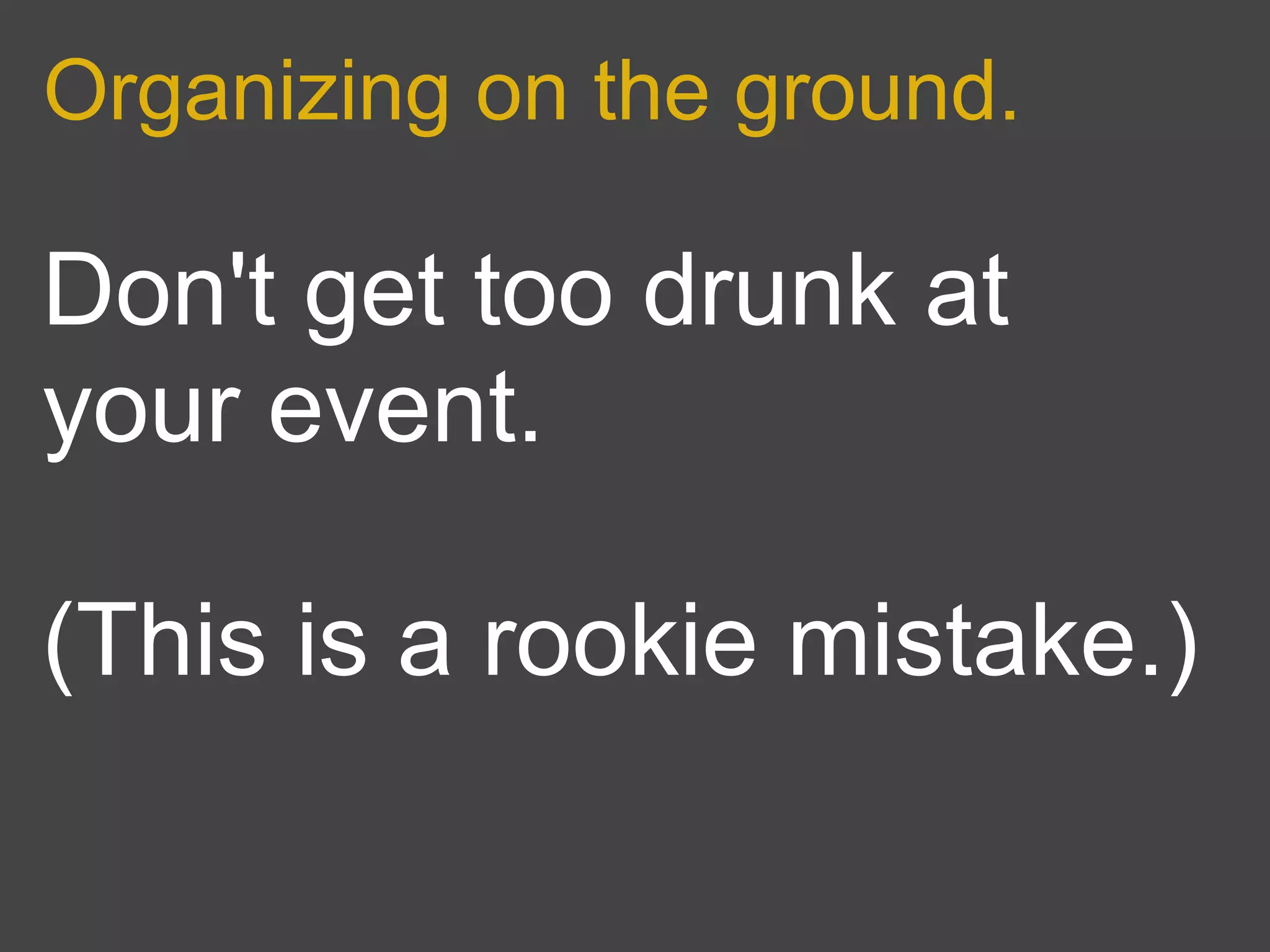 Organizing on the ground.

Don't get too drunk at
your event.

(This is a rookie mistake.)
 