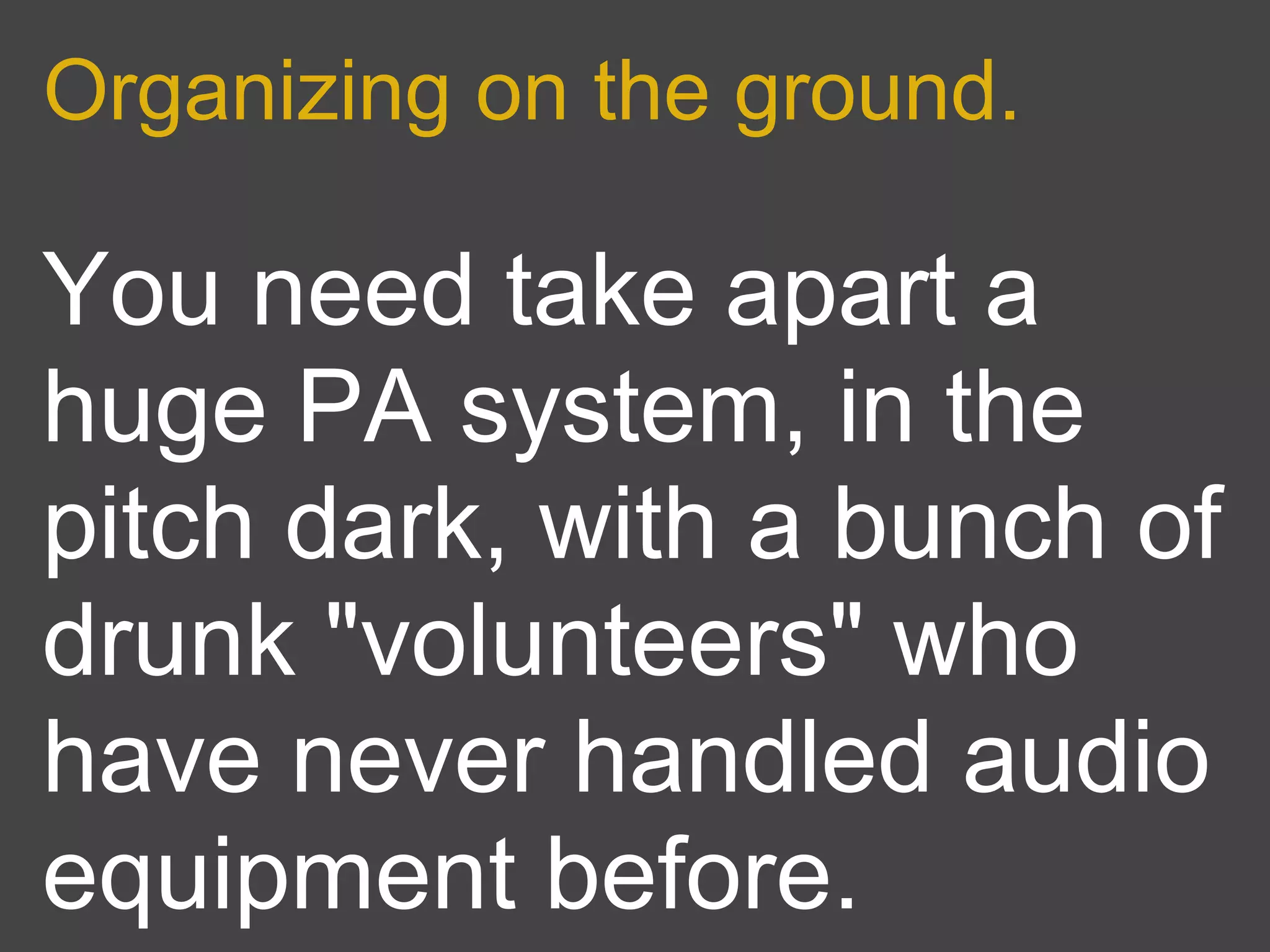 Organizing on the ground.

You need take apart a
huge PA system, in the
pitch dark, with a bunch of
drunk "volunteers" who
have never handled audio
equipment before.
 