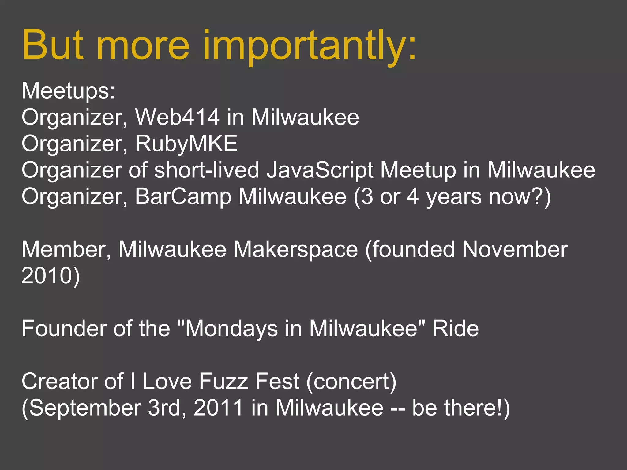 But more importantly:
Meetups:
Organizer, Web414 in Milwaukee
Organizer, RubyMKE
Organizer of short-lived JavaScript Meetup in Milwaukee
Organizer, BarCamp Milwaukee (3 or 4 years now?)

Member, Milwaukee Makerspace (founded November
2010)

Founder of the "Mondays in Milwaukee" Ride

Creator of I Love Fuzz Fest (concert)
(September 3rd, 2011 in Milwaukee -- be there!)
 