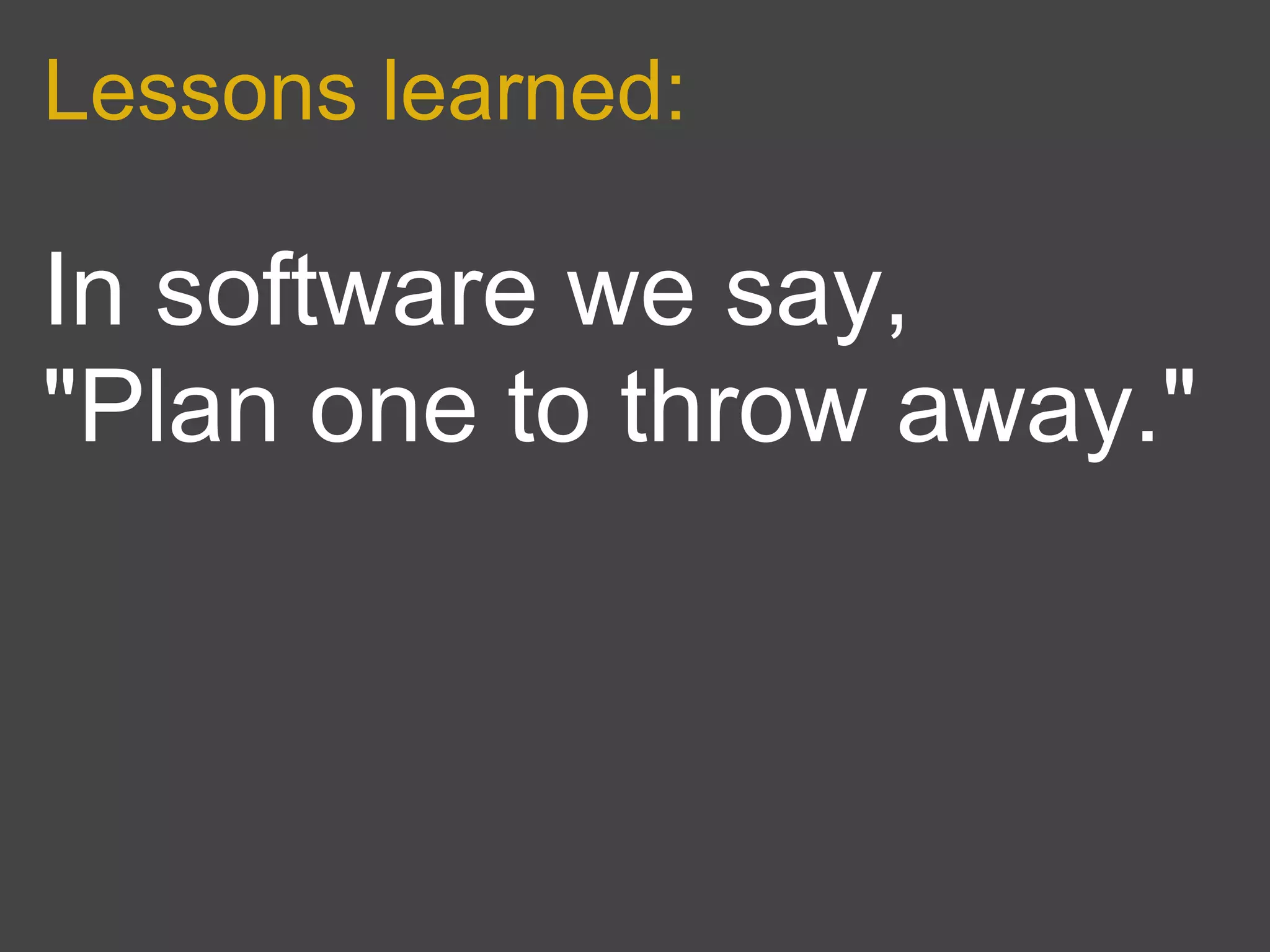 Lessons learned:

In software we say,
"Plan one to throw away."
 