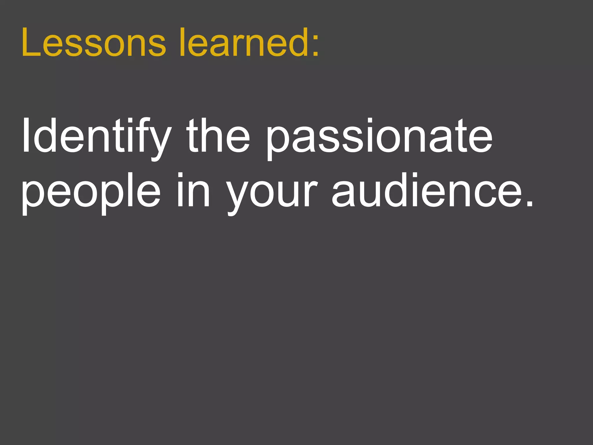 Lessons learned:

Identify the passionate
people in your audience.
 