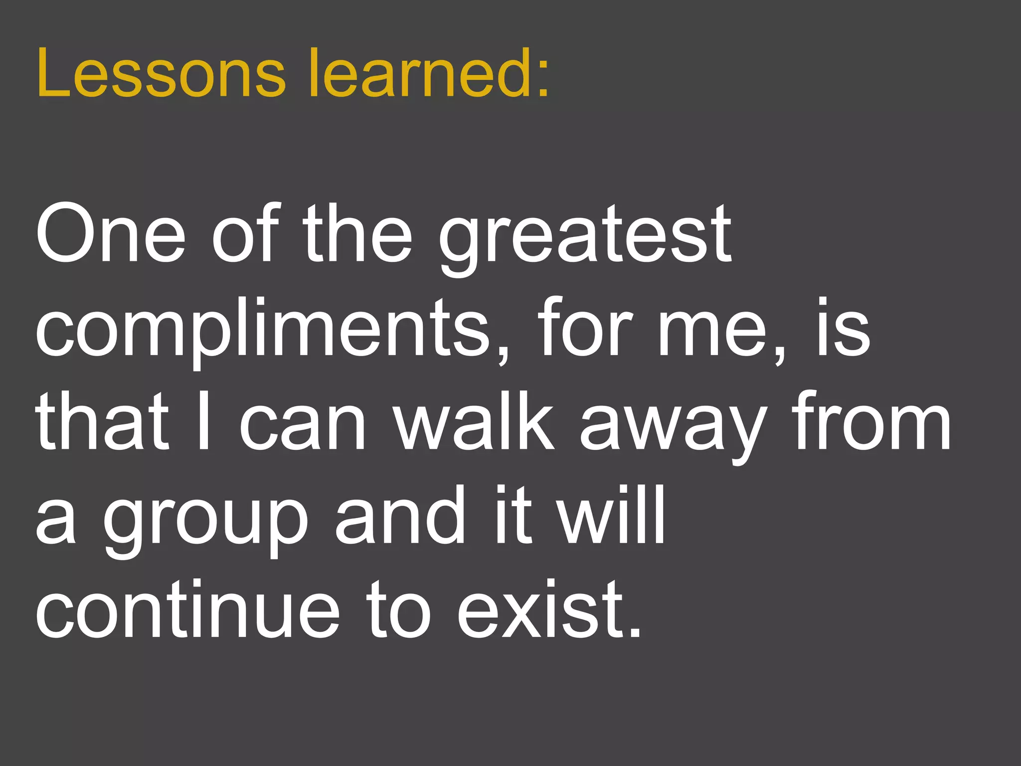 Lessons learned:

One of the greatest
compliments, for me, is
that I can walk away from
a group and it will
continue to exist.
 