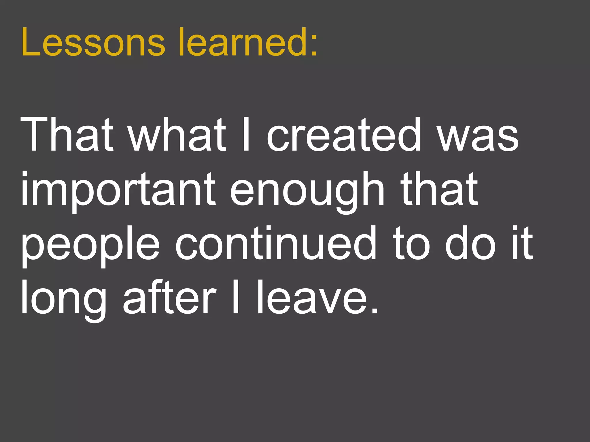 Lessons learned:

That what I created was
important enough that
people continued to do it
long after I leave.
 