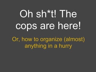 Oh sh*t! The
 cops are here!
Or, how to organize (almost)
     anything in a hurry
 