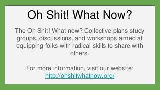 Oh Shit! What Now?
The Oh Shit! What now? Collective plans study
groups, discussions, and workshops aimed at
equipping folks with radical skills to share with
others.
For more information, visit our website:
http://ohshitwhatnow.org/
 