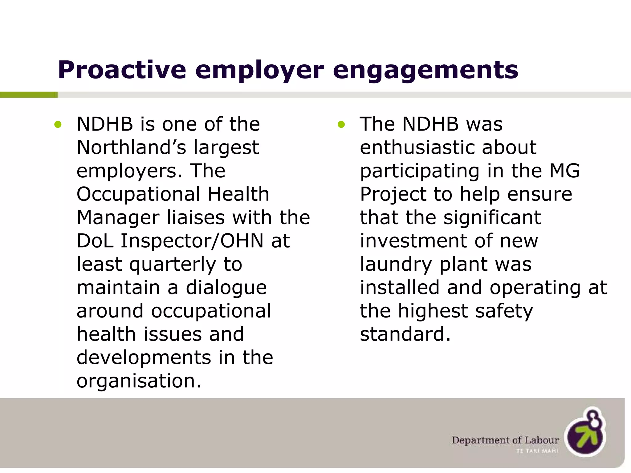 Proactive employer engagements NDHB is one of the Northland’s largest employers. The Occupational Health Manager liaises with the DoL Inspector/OHN at least quarterly to maintain a dialogue around occupational health issues and developments in the organisation. The NDHB was enthusiastic about participating in the MG Project to help ensure that the significant investment of new laundry plant was installed and operating at the highest safety standard. 