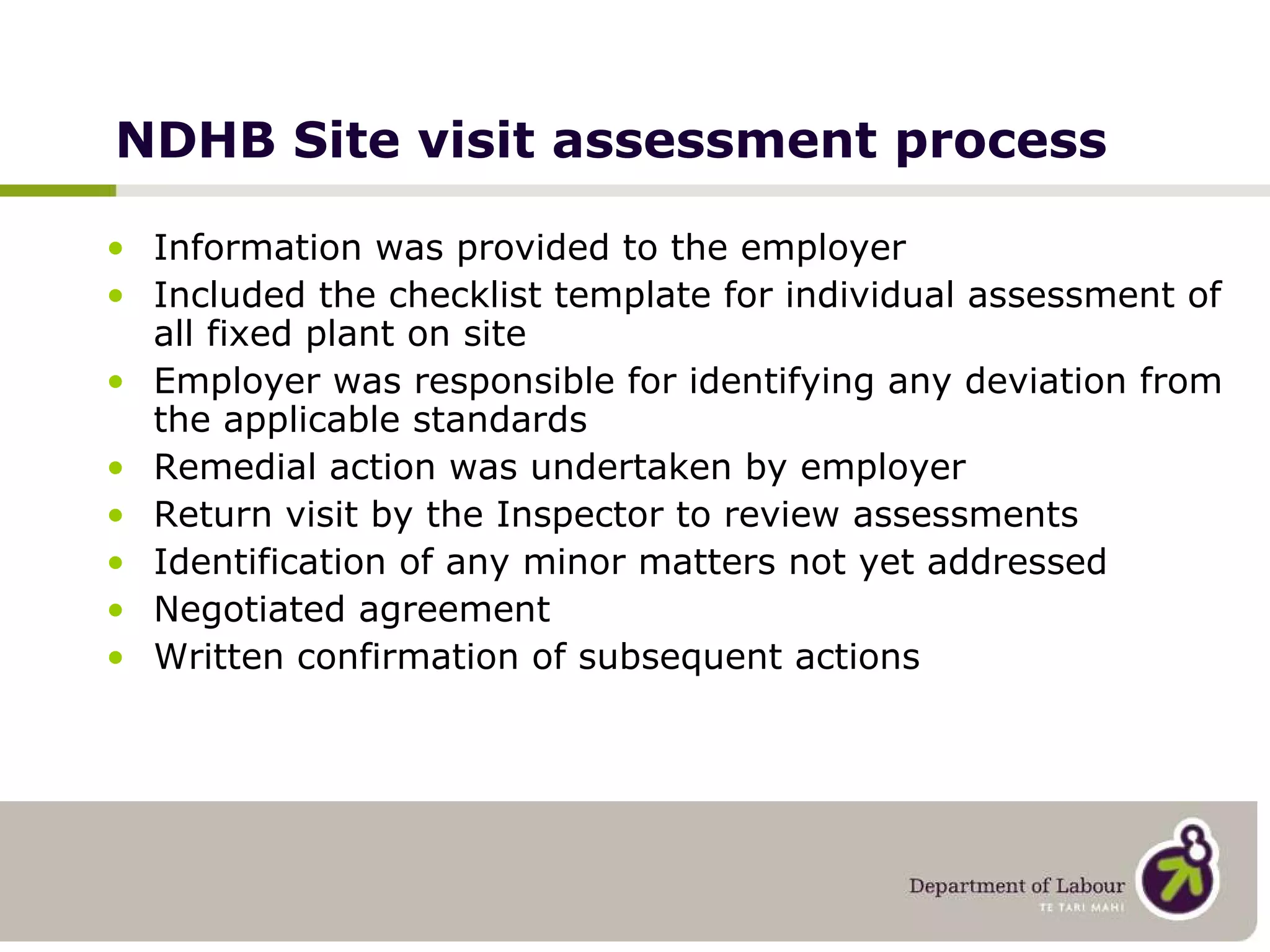 NDHB Site visit assessment process Information was provided to the employer Included the checklist template for individual assessment of all fixed plant on site Employer was responsible for identifying any deviation from the applicable standards Remedial action was undertaken by employer Return visit by the Inspector to review assessments Identification of any minor matters not yet addressed Negotiated agreement Written confirmation of subsequent actions 