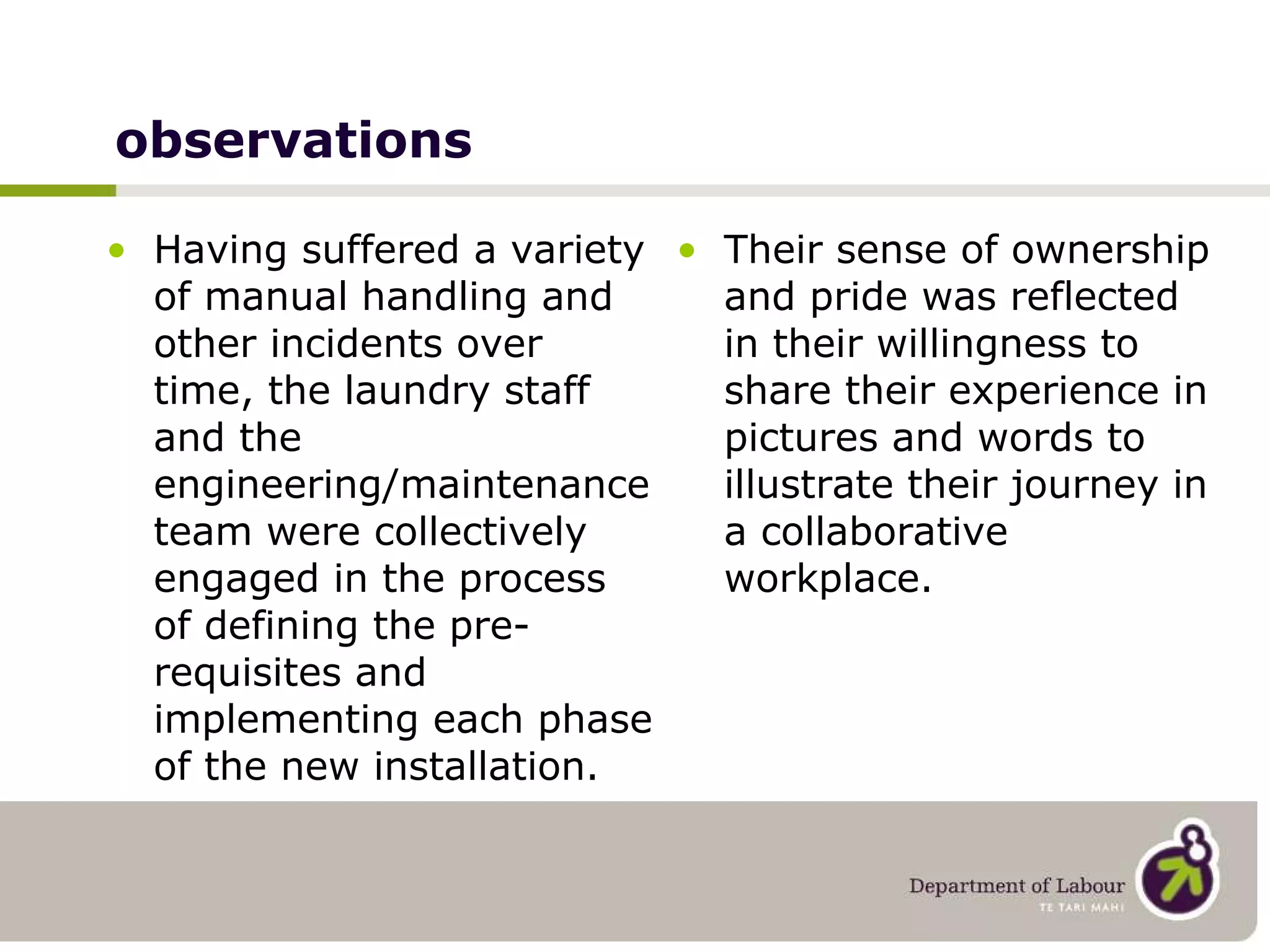 observations Having suffered a variety of manual handling and other incidents over time, the laundry staff and the engineering/maintenance team were collectively engaged in the process of defining the pre-requisites and implementing each phase of the new installation. Their sense of ownership and pride was reflected in their willingness to share their experience in pictures and words to illustrate their journey in a collaborative workplace. 