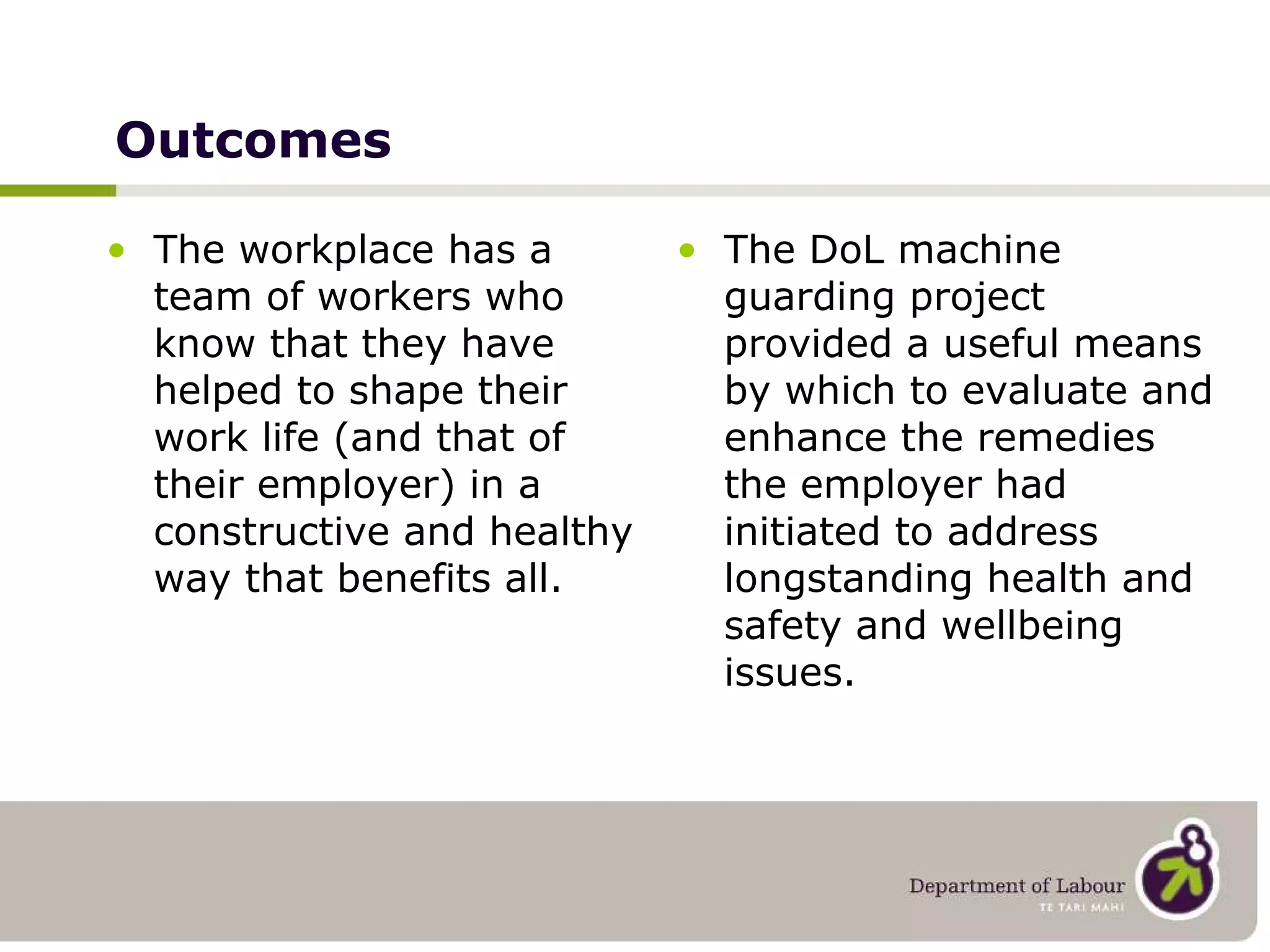Outcomes The workplace has a team of workers who know that they have helped to shape their work life (and that of their employer) in a constructive and healthy way that benefits all. The DoL machine guarding project provided a useful means by which to evaluate and enhance the remedies the employer had initiated to address longstanding health and safety and wellbeing issues. 