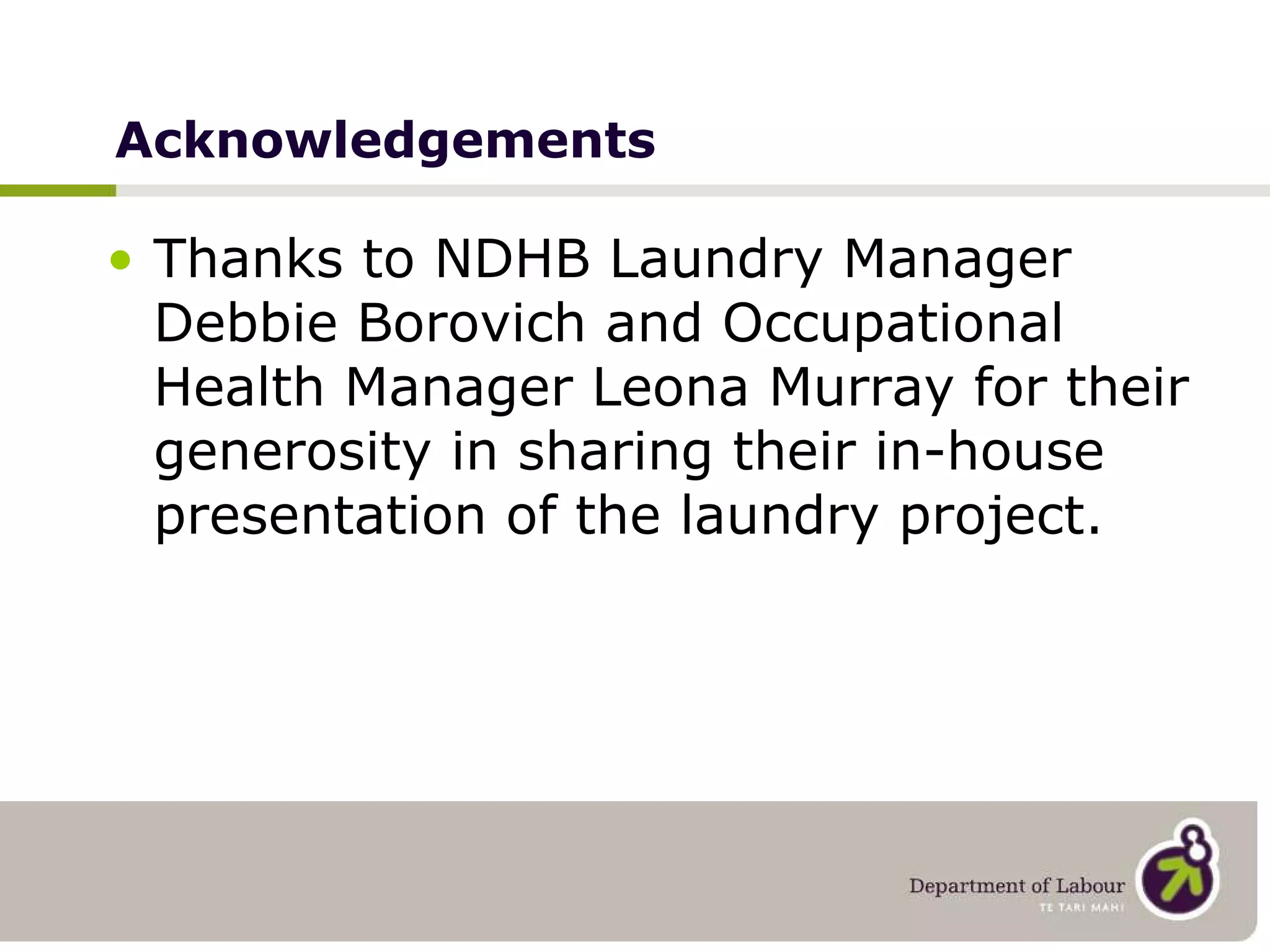 Acknowledgements Thanks to NDHB Laundry Manager Debbie Borovich and Occupational Health Manager Leona Murray for their generosity in sharing their in-house presentation of the laundry project. 
