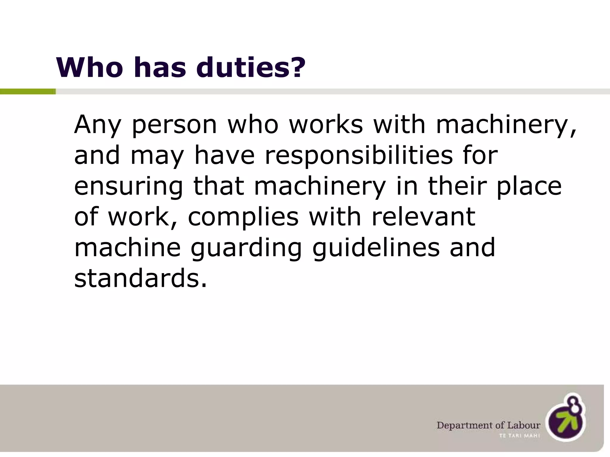 Who has duties? Any person who works with machinery, and may have responsibilities for ensuring that machinery in their place of work, complies with relevant machine guarding guidelines and standards. 