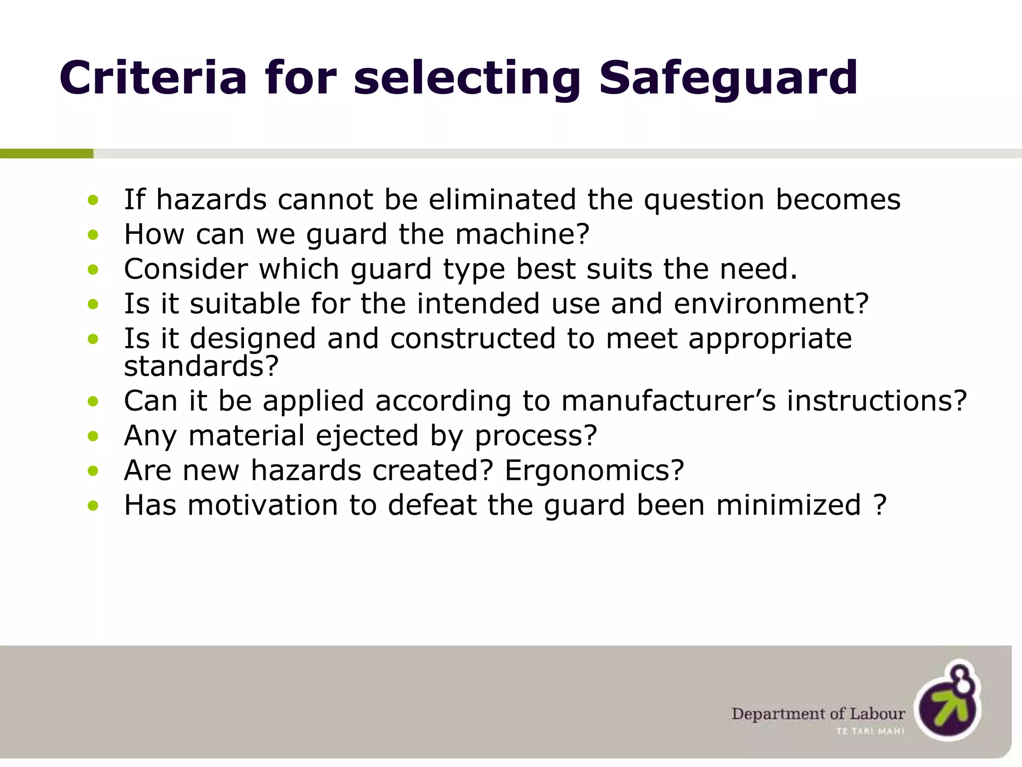 Criteria for selecting Safeguard If hazards cannot be eliminated the question becomes How can we guard the machine? Consider which guard type best suits the need. Is it suitable for the intended use and environment? Is it designed and constructed to meet appropriate standards?  Can it be applied according to manufacturer’s instructions? Any material ejected by process? Are new hazards created? Ergonomics? Has motivation to defeat the guard been minimized ? 