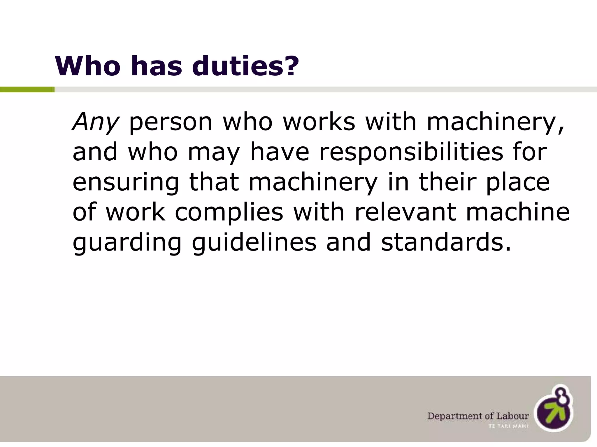 Who has duties? Any  person who works with machinery, and who may have responsibilities for ensuring that machinery in their place of work complies with relevant machine guarding guidelines and standards. 