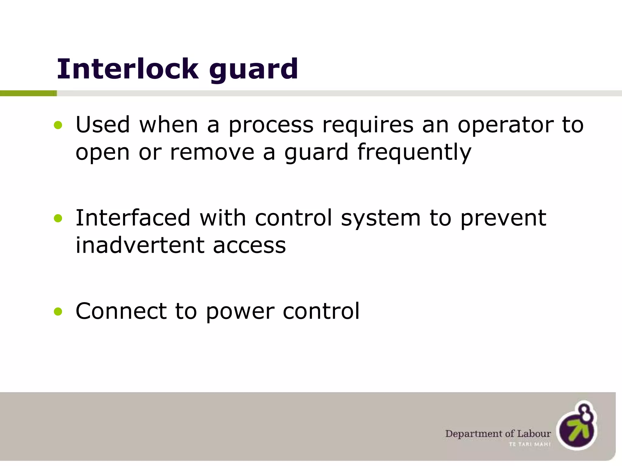 Interlock guard Used when a process requires an operator to open or remove a guard frequently Interfaced with control system to prevent inadvertent access Connect to power control   