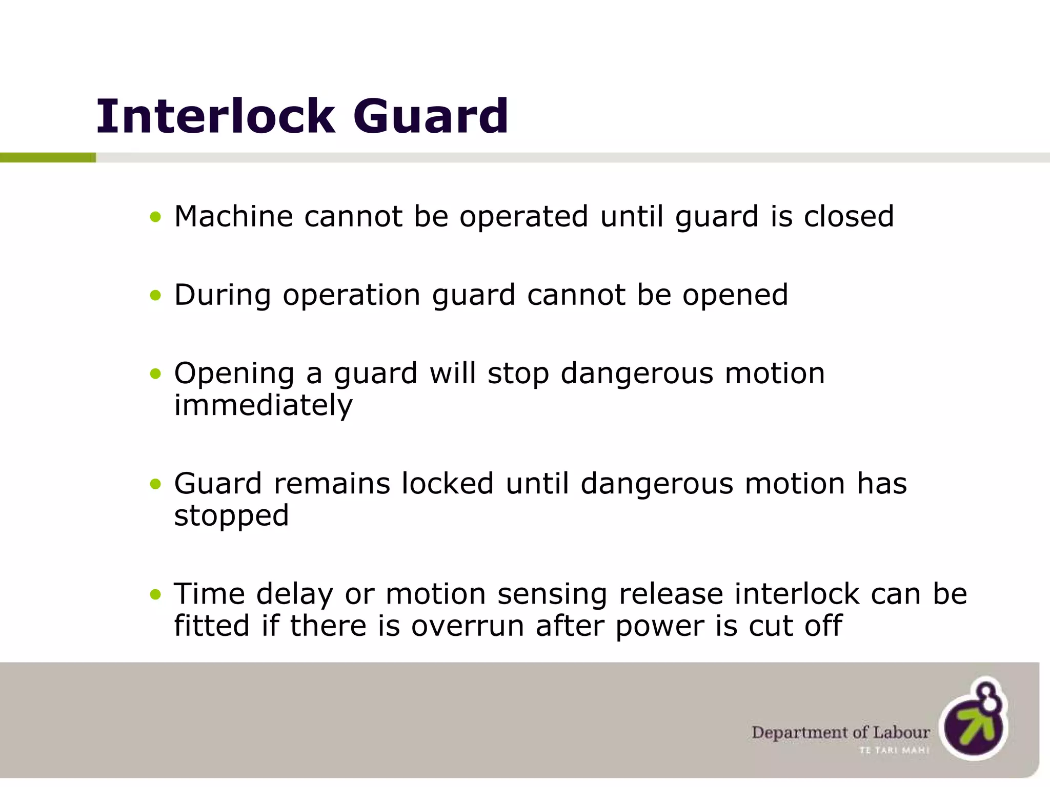 Interlock Guard Machine cannot be operated until guard is closed During operation guard cannot be opened Opening a guard will stop dangerous motion immediately Guard remains locked until dangerous motion has stopped Time delay or motion sensing release interlock can be fitted if there is overrun after power is cut off 