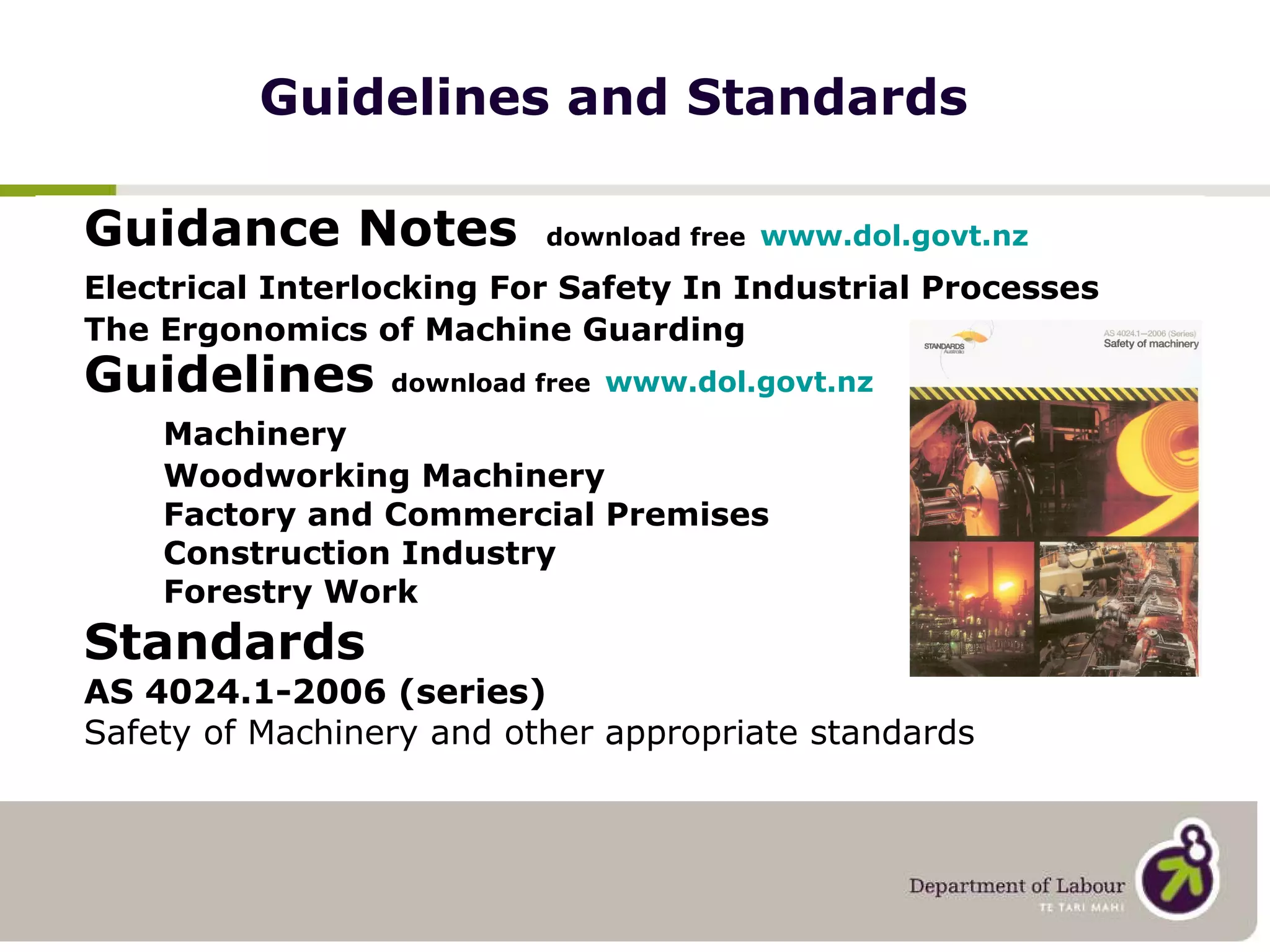 Guidelines and Standards Guidance Notes   download free   www.dol.govt.nz Electrical Interlocking For Safety In Industrial Processes The Ergonomics of Machine Guarding Guidelines  download free   www.dol.govt.nz Machinery Woodworking Machinery Factory and Commercial Premises Construction Industry Forestry Work Standards  AS 4024.1-2006 (series) Safety of Machinery and other appropriate standards 