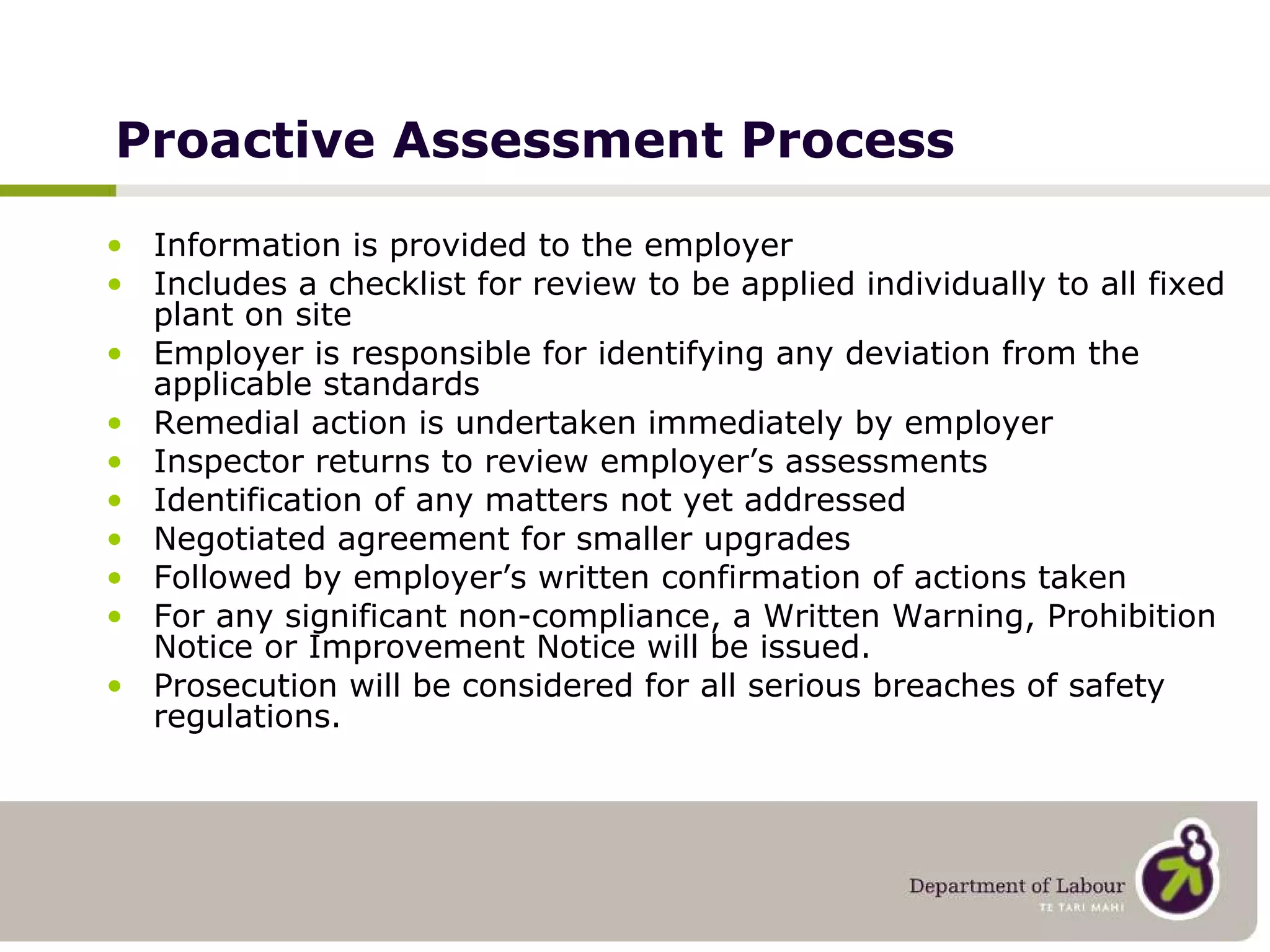 Proactive Assessment Process Information is provided to the employer Includes a checklist for review to be applied individually to all fixed plant on site Employer is responsible for identifying any deviation from the applicable standards Remedial action is undertaken immediately by employer Inspector returns to review employer’s assessments Identification of any matters not yet addressed Negotiated agreement for smaller upgrades Followed by employer’s written confirmation of actions taken For any significant non-compliance, a Written Warning, Prohibition Notice or Improvement Notice will be issued. Prosecution will be considered for all serious breaches of safety regulations. 