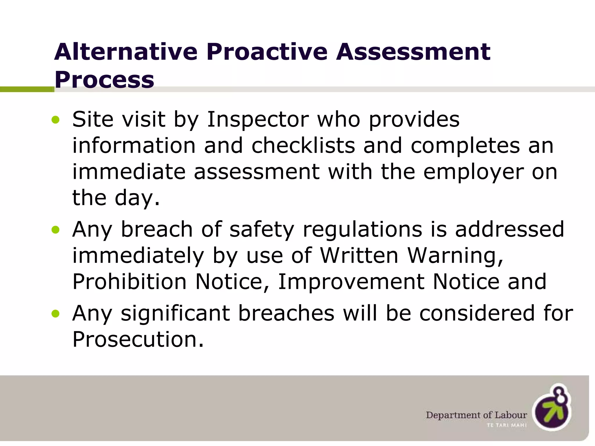 Alternative Proactive Assessment Process Site visit by Inspector who provides information and checklists and completes an immediate assessment with the employer on the day. Any breach of safety regulations is addressed immediately by use of Written Warning, Prohibition Notice, Improvement Notice and Any significant breaches will be considered for Prosecution. 