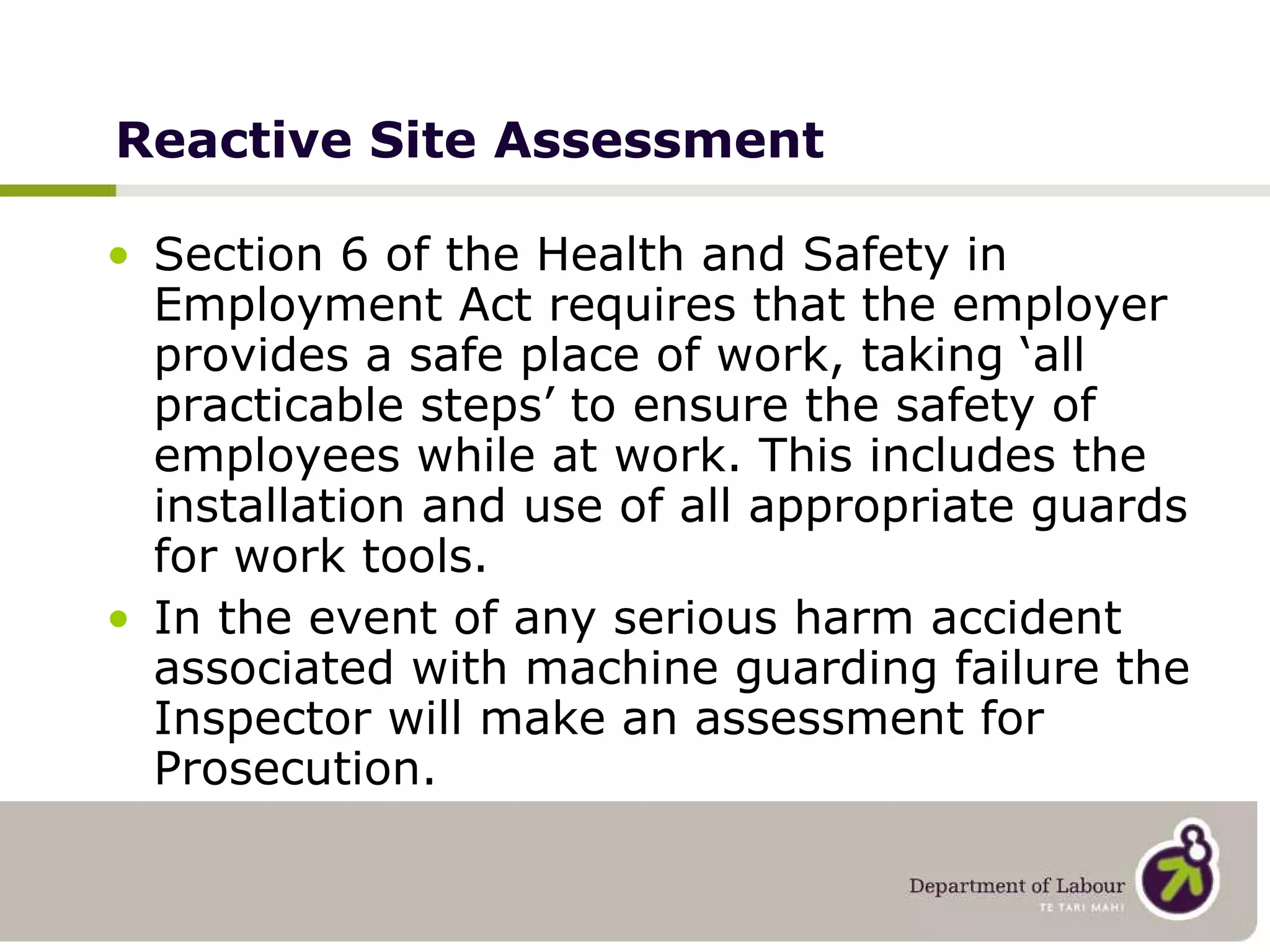 Reactive Site Assessment Section 6 of the Health and Safety in Employment Act requires that the employer provides a safe place of work, taking ‘all practicable steps’ to ensure the safety of employees while at work. This includes the installation and use of all appropriate guards for work tools.  In the event of any serious harm accident associated with machine guarding failure the Inspector will make an assessment for Prosecution. 