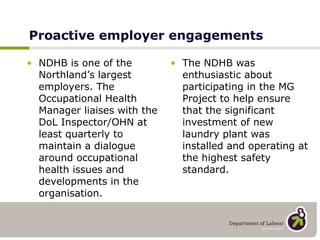 Proactive employer engagements NDHB is one of the Northland’s largest employers. The Occupational Health Manager liaises with the DoL Inspector/OHN at least quarterly to maintain a dialogue around occupational health issues and developments in the organisation. The NDHB was enthusiastic about participating in the MG Project to help ensure that the significant investment of new laundry plant was installed and operating at the highest safety standard. 