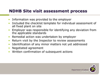 NDHB Site visit assessment process Information was provided to the employer Included the checklist template for individual assessment of all fixed plant on site Employer was responsible for identifying any deviation from the applicable standards Remedial action was undertaken by employer Return visit by the Inspector to review assessments Identification of any minor matters not yet addressed Negotiated agreement Written confirmation of subsequent actions 