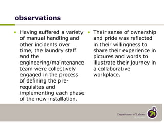 observations Having suffered a variety of manual handling and other incidents over time, the laundry staff and the engineering/maintenance team were collectively engaged in the process of defining the pre-requisites and implementing each phase of the new installation. Their sense of ownership and pride was reflected in their willingness to share their experience in pictures and words to illustrate their journey in a collaborative workplace. 