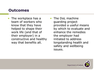 Outcomes The workplace has a team of workers who know that they have helped to shape their work life (and that of their employer) in a constructive and healthy way that benefits all. The DoL machine guarding project provided a useful means by which to evaluate and enhance the remedies the employer had initiated to address longstanding health and safety and wellbeing issues. 