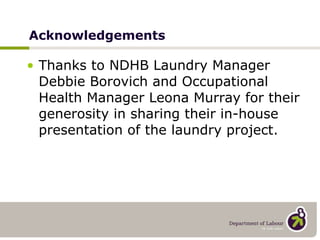 Acknowledgements Thanks to NDHB Laundry Manager Debbie Borovich and Occupational Health Manager Leona Murray for their generosity in sharing their in-house presentation of the laundry project. 