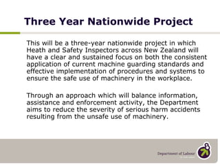 This will be a three-year nationwide project in which Heath and Safety Inspectors across New Zealand will have a clear and sustained focus on both the consistent application of current machine guarding standards and effective implementation of procedures and systems to ensure the safe use of machinery in the workplace.  Through an approach which will balance information, assistance and enforcement activity, the Department aims to reduce the severity of serious harm accidents resulting from the unsafe use of machinery. Three Year Nationwide Project 