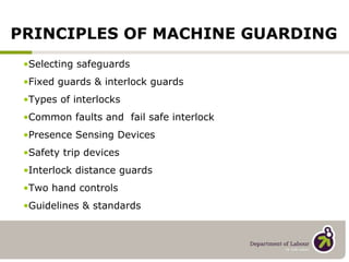 Selecting safeguards Fixed guards & interlock guards Types of interlocks Common faults and  fail safe interlock Presence Sensing Devices Safety trip devices Interlock distance guards Two hand controls Guidelines & standards PRINCIPLES OF MACHINE GUARDING 
