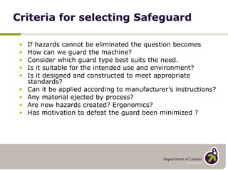 Criteria for selecting Safeguard If hazards cannot be eliminated the question becomes How can we guard the machine? Consider which guard type best suits the need. Is it suitable for the intended use and environment? Is it designed and constructed to meet appropriate standards?  Can it be applied according to manufacturer’s instructions? Any material ejected by process? Are new hazards created? Ergonomics? Has motivation to defeat the guard been minimized ? 