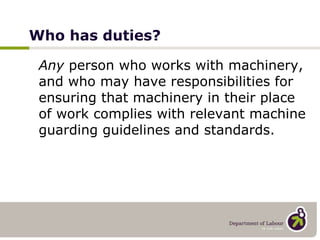 Who has duties? Any  person who works with machinery, and who may have responsibilities for ensuring that machinery in their place of work complies with relevant machine guarding guidelines and standards. 