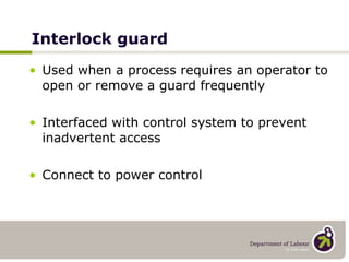 Interlock guard Used when a process requires an operator to open or remove a guard frequently Interfaced with control system to prevent inadvertent access Connect to power control   