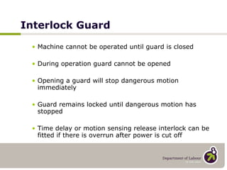 Interlock Guard Machine cannot be operated until guard is closed During operation guard cannot be opened Opening a guard will stop dangerous motion immediately Guard remains locked until dangerous motion has stopped Time delay or motion sensing release interlock can be fitted if there is overrun after power is cut off 