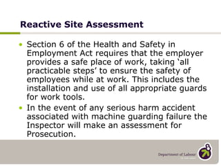 Reactive Site Assessment Section 6 of the Health and Safety in Employment Act requires that the employer provides a safe place of work, taking ‘all practicable steps’ to ensure the safety of employees while at work. This includes the installation and use of all appropriate guards for work tools.  In the event of any serious harm accident associated with machine guarding failure the Inspector will make an assessment for Prosecution. 