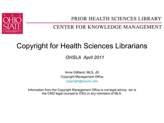 Copyright for Health Sciences Librarians   OHSLA  April 2011 Anne Gilliland, MLS, JD Copyright Management Office [email_address] Information from the Copyright Management Office is not legal advice, nor is the CMO legal counsel to OSU or any members of MLA. 