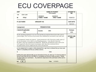 ECU COVERPAGE
UNIT

NAME OF STUDENT
(Print clearly)

HST1154

OSH LAW

CODE

TITLE

STUDENT ID
NO.

NAME OF LECTURER

WEBBER
FAMILY NAME

ANDREW
FIRST NAME

GREGORY HO

10250723
DUE DATE
18/10/13

Topic of assignment
Group or tutorial (if applicable)
OFF

PRESENTATION
Course

Campus

OHS

JOO

I certify that the attached assignment is my own work and that any material drawn from other sources
has been acknowledged. This work has not previously been submitted for assessment in any other unit
or course.
Copyright in assignments remains my property. I grant permission to the University to make copies of
assignments for assessment, review and/or record keeping purposes. I note that the University
reserves the right to check my assignment for plagiarism. Should the reproduction of all or part of an
assignment be required by the University for any purpose other than those mentioned above,
appropriate authorisation will be sought from me on the relevant form.
If handing in an assignment in a paper or other physical form, sign here to indicate that you have read
this form, filled it in completely and that you certify as above.
Signature

Date

OR, if submitting this paper electronically as per instructions for the unit, place an ‘X’ in the box below to
indicate that you have read this form and filled it in completely and that you certify as above. Please
include this page in/with your submission. Any electronic responses to this submission will be sent to
your ECU email address.
Agreement

X

Date

11/10/13

OFFICE USE
ONLY

 