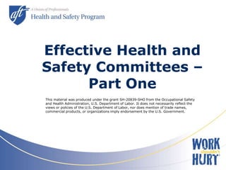 Effective Health and
Safety Committees –
Part One
This material was produced under the grant SH-20839-SHO from the Occupational Safety
and Health Administration, U.S. Department of Labor. It does not necessarily reflect the
views or policies of the U.S. Department of Labor, nor does mention of trade names,
commercial products, or organizations imply endorsement by the U.S. Government.
 