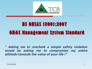 BS OHSAS 18001:2007  OH&S Management System Standard “  Asking me to overlook a simple safety violation would be asking me to compromise my entire attitude towards the value of your life !” 01.05.2010 