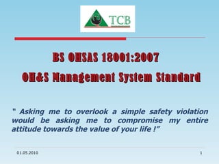 BS OHSAS 18001:2007  OH&S Management System Standard “  Asking me to overlook a simple safety violation would be asking me to compromise my entire attitude towards the value of your life !” 01.05.2010 
