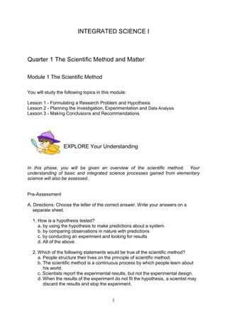 INTEGRATED SCIENCE I



Quarter 1 The Scientific Method and Matter

Module 1 The Scientific Method

You will study the following topics in this module:

Lesson 1 - Formulating a Research Problem and Hypothesis
Lesson 2 - Planning the Investigation, Experimentation and Data Analysis
Lesson 3 - Making Conclusions and Recommendations




                  EXPLORE Your Understanding


In this phase, you will be given an overview of the scientific method. Your
understanding of basic and integrated science processes gained from elementary
science will also be assessed.


Pre-Assessment

A. Directions: Choose the letter of the correct answer. Write your answers on a
   separate sheet.

  1. How is a hypothesis tested?
     a. by using the hypothesis to make predictions about a system.
     b. by comparing observations in nature with predictions
     c. by conducting an experiment and looking for results
     d. All of the above

  2. Which of the following statements would be true of the scientific method?
     a. People structure their lives on the principle of scientific method.
     b. The scientific method is a continuous process by which people learn about
        his world.
     c. Scientists report the experimental results, but not the experimental design.
     d. When the results of the experiment do not fit the hypothesis, a scientist may
        discard the results and stop the experiment.


                                           1
 