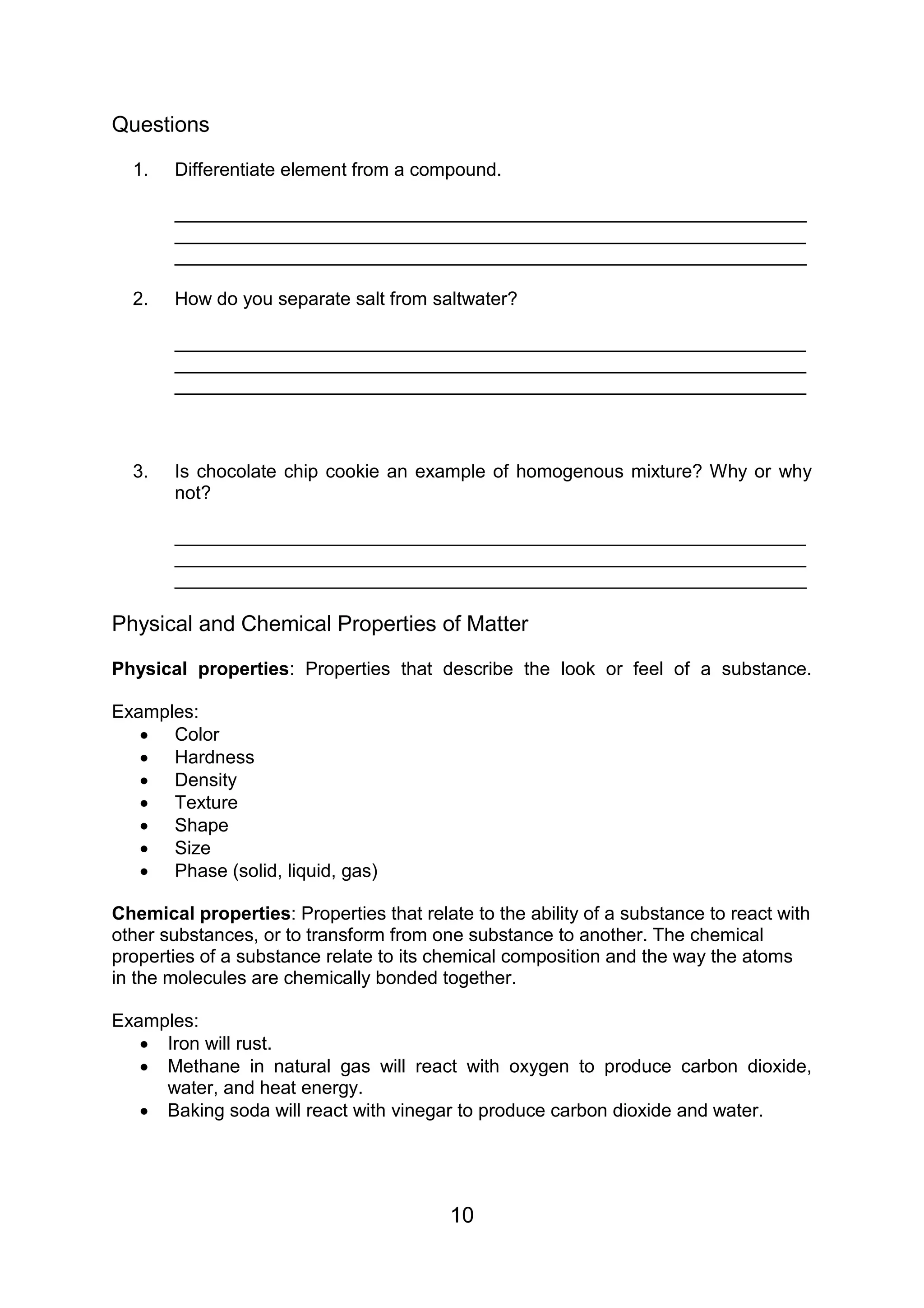 Questions

  1.   Differentiate element from a compound.

       _____________________________________________________________
       _____________________________________________________________
       _____________________________________________________________

  2.   How do you separate salt from saltwater?

       _____________________________________________________________
       _____________________________________________________________
       _____________________________________________________________



  3.   Is chocolate chip cookie an example of homogenous mixture? Why or why
       not?

       _____________________________________________________________
       _____________________________________________________________
       _____________________________________________________________

Physical and Chemical Properties of Matter

Physical properties: Properties that describe the look or feel of a substance.

Examples:
    Color
    Hardness
    Density
    Texture
    Shape
    Size
    Phase (solid, liquid, gas)

Chemical properties: Properties that relate to the ability of a substance to react with
other substances, or to transform from one substance to another. The chemical
properties of a substance relate to its chemical composition and the way the atoms
in the molecules are chemically bonded together.

Examples:
    Iron will rust.
    Methane in natural gas will react with oxygen to produce carbon dioxide,
     water, and heat energy.
    Baking soda will react with vinegar to produce carbon dioxide and water.




                                          10
 