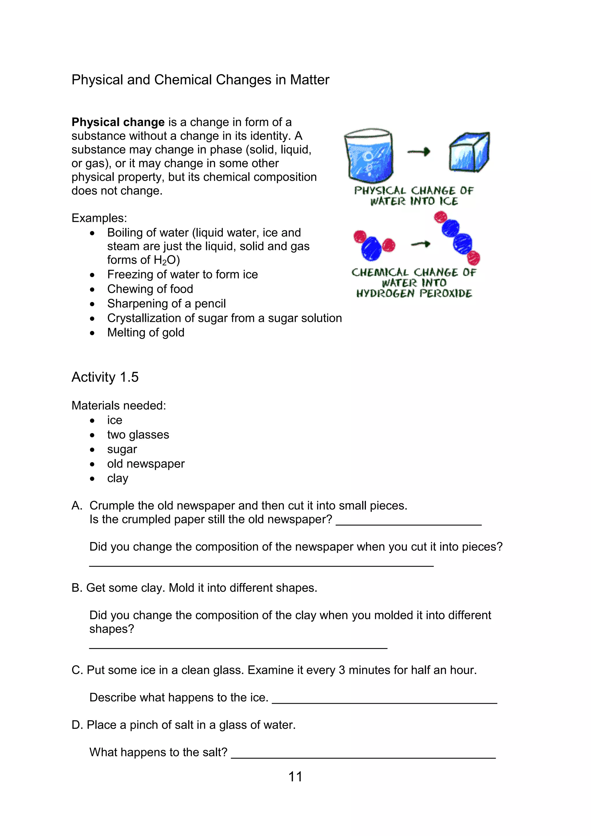 Physical and Chemical Changes in Matter

Physical change is a change in form of a
substance without a change in its identity. A
substance may change in phase (solid, liquid,
or gas), or it may change in some other
physical property, but its chemical composition
does not change.

Examples:
    Boiling of water (liquid water, ice and
     steam are just the liquid, solid and gas
     forms of H2O)
    Freezing of water to form ice
    Chewing of food
    Sharpening of a pencil
    Crystallization of sugar from a sugar solution
    Melting of gold


Activity 1.5
Materials needed:
   ice
   two glasses
   sugar
   old newspaper
   clay

A. Crumple the old newspaper and then cut it into small pieces.
   Is the crumpled paper still the old newspaper? ______________________

   Did you change the composition of the newspaper when you cut it into pieces?
   ____________________________________________________

B. Get some clay. Mold it into different shapes.

   Did you change the composition of the clay when you molded it into different
   shapes?
   _____________________________________________

C. Put some ice in a clean glass. Examine it every 3 minutes for half an hour.

   Describe what happens to the ice. __________________________________

D. Place a pinch of salt in a glass of water.

   What happens to the salt? ________________________________________

                                           11
 