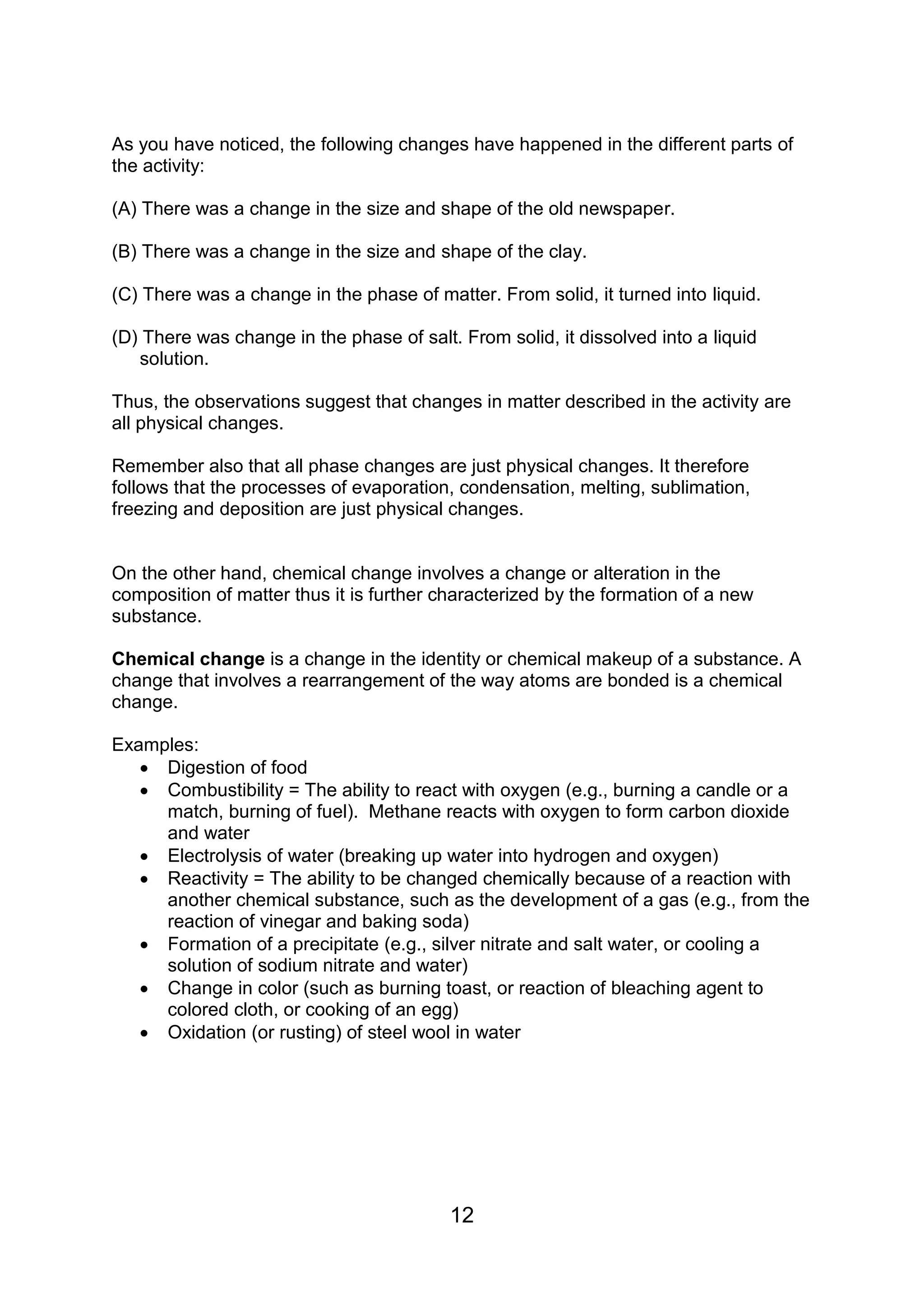 As you have noticed, the following changes have happened in the different parts of
the activity:

(A) There was a change in the size and shape of the old newspaper.

(B) There was a change in the size and shape of the clay.

(C) There was a change in the phase of matter. From solid, it turned into liquid.

(D) There was change in the phase of salt. From solid, it dissolved into a liquid
   solution.

Thus, the observations suggest that changes in matter described in the activity are
all physical changes.

Remember also that all phase changes are just physical changes. It therefore
follows that the processes of evaporation, condensation, melting, sublimation,
freezing and deposition are just physical changes.


On the other hand, chemical change involves a change or alteration in the
composition of matter thus it is further characterized by the formation of a new
substance.

Chemical change is a change in the identity or chemical makeup of a substance. A
change that involves a rearrangement of the way atoms are bonded is a chemical
change.

Examples:
    Digestion of food
    Combustibility = The ability to react with oxygen (e.g., burning a candle or a
     match, burning of fuel). Methane reacts with oxygen to form carbon dioxide
     and water
    Electrolysis of water (breaking up water into hydrogen and oxygen)
    Reactivity = The ability to be changed chemically because of a reaction with
     another chemical substance, such as the development of a gas (e.g., from the
     reaction of vinegar and baking soda)
    Formation of a precipitate (e.g., silver nitrate and salt water, or cooling a
     solution of sodium nitrate and water)
    Change in color (such as burning toast, or reaction of bleaching agent to
     colored cloth, or cooking of an egg)
    Oxidation (or rusting) of steel wool in water




                                          12
 