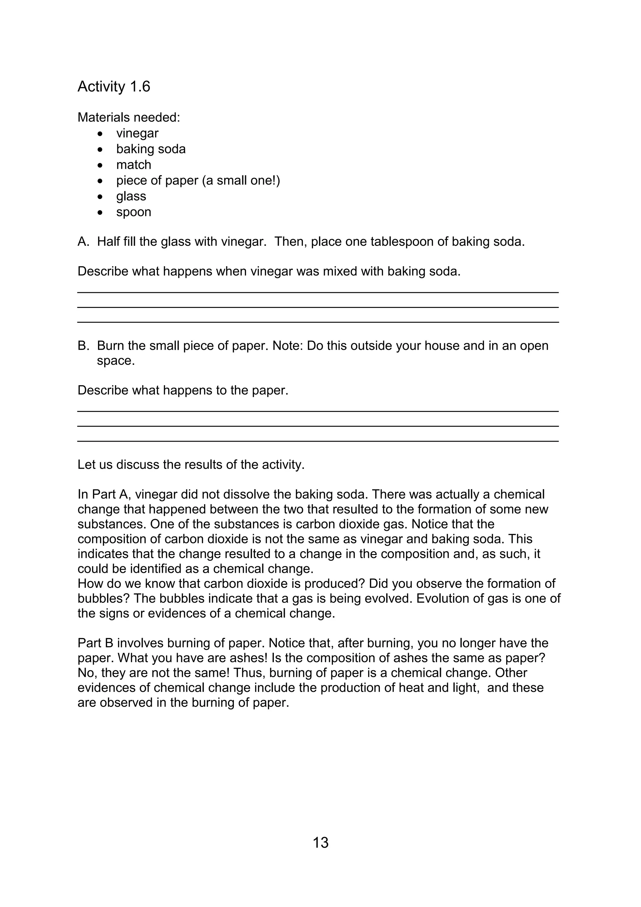 Activity 1.6
Materials needed:
   vinegar
   baking soda
   match
   piece of paper (a small one!)
   glass
   spoon

A. Half fill the glass with vinegar. Then, place one tablespoon of baking soda.

Describe what happens when vinegar was mixed with baking soda.
___________________________________________________________________
___________________________________________________________________
___________________________________________________________________

B. Burn the small piece of paper. Note: Do this outside your house and in an open
   space.

Describe what happens to the paper.
___________________________________________________________________
___________________________________________________________________
___________________________________________________________________

Let us discuss the results of the activity.

In Part A, vinegar did not dissolve the baking soda. There was actually a chemical
change that happened between the two that resulted to the formation of some new
substances. One of the substances is carbon dioxide gas. Notice that the
composition of carbon dioxide is not the same as vinegar and baking soda. This
indicates that the change resulted to a change in the composition and, as such, it
could be identified as a chemical change.
How do we know that carbon dioxide is produced? Did you observe the formation of
bubbles? The bubbles indicate that a gas is being evolved. Evolution of gas is one of
the signs or evidences of a chemical change.

Part B involves burning of paper. Notice that, after burning, you no longer have the
paper. What you have are ashes! Is the composition of ashes the same as paper?
No, they are not the same! Thus, burning of paper is a chemical change. Other
evidences of chemical change include the production of heat and light, and these
are observed in the burning of paper.




                                              13
 