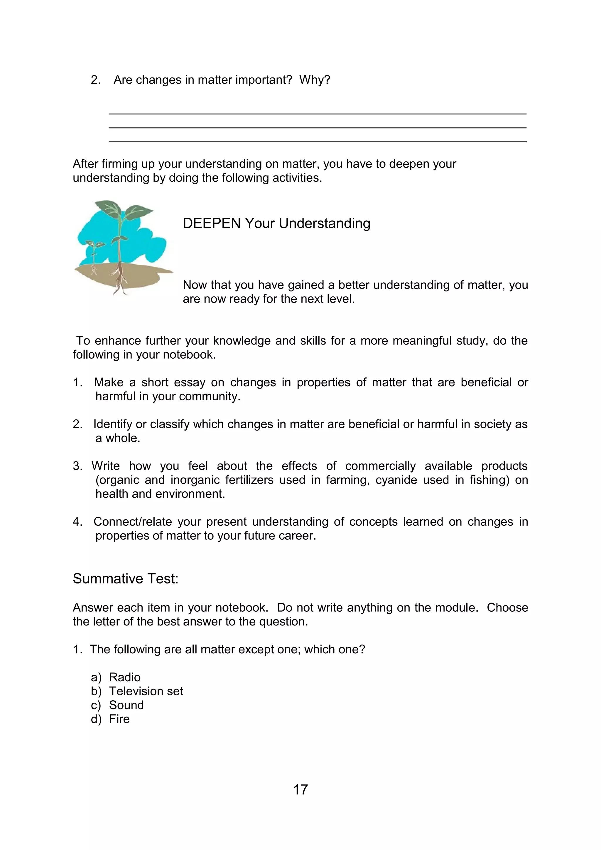 2.   Are changes in matter important? Why?

        ______________________________________________________________
        ______________________________________________________________
        ______________________________________________________________

After firming up your understanding on matter, you have to deepen your
understanding by doing the following activities.


                     DEEPEN Your Understanding



                     Now that you have gained a better understanding of matter, you
                     are now ready for the next level.


 To enhance further your knowledge and skills for a more meaningful study, do the
following in your notebook.

1. Make a short essay on changes in properties of matter that are beneficial or
   harmful in your community.

2. Identify or classify which changes in matter are beneficial or harmful in society as
    a whole.

3. Write how you feel about the effects of commercially available products
   (organic and inorganic fertilizers used in farming, cyanide used in fishing) on
   health and environment.

4. Connect/relate your present understanding of concepts learned on changes in
   properties of matter to your future career.


Summative Test:
Answer each item in your notebook. Do not write anything on the module. Choose
the letter of the best answer to the question.

1. The following are all matter except one; which one?

   a)   Radio
   b)   Television set
   c)   Sound
   d)   Fire




                                          17
 