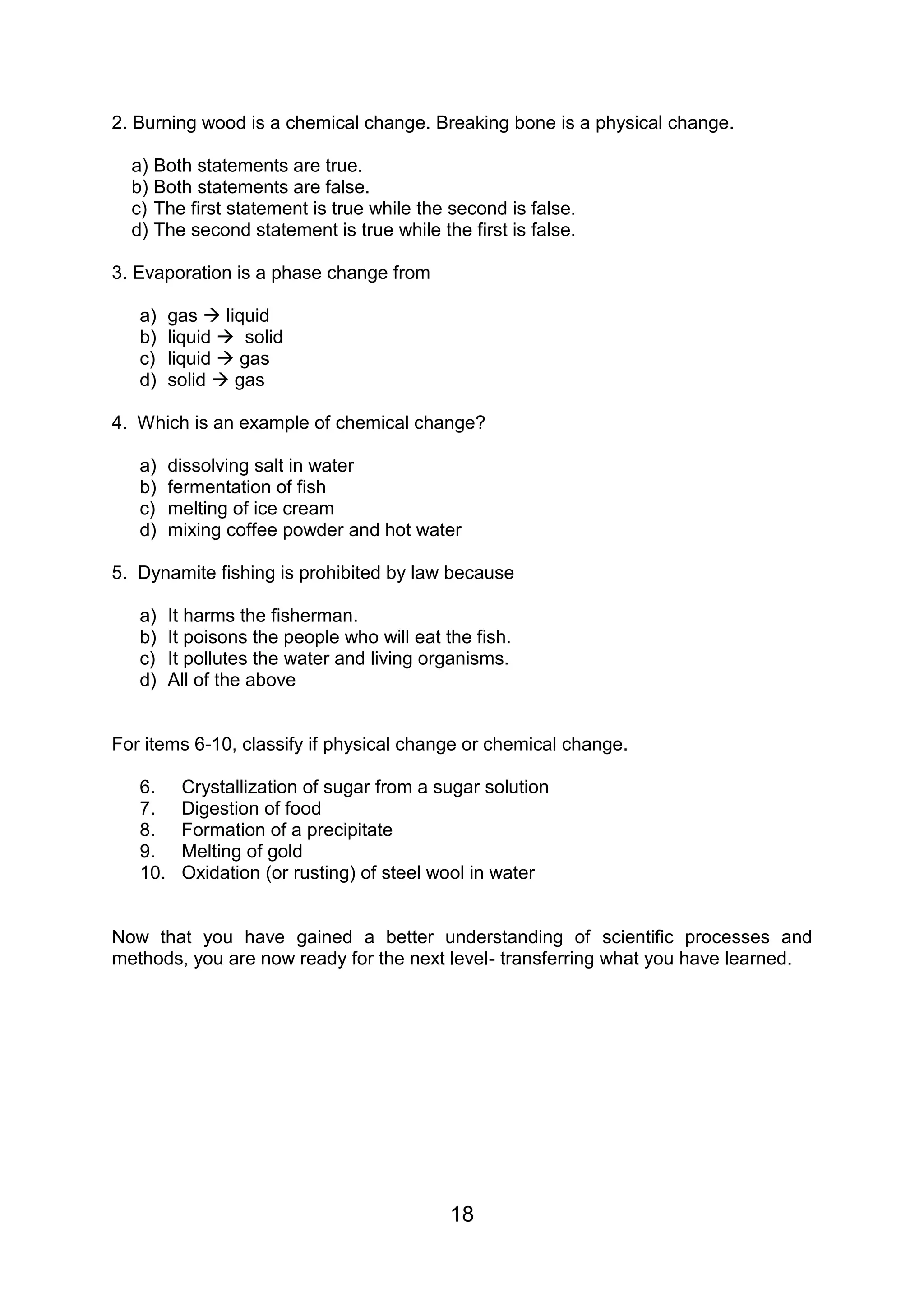2. Burning wood is a chemical change. Breaking bone is a physical change.

  a) Both statements are true.
  b) Both statements are false.
  c) The first statement is true while the second is false.
  d) The second statement is true while the first is false.

3. Evaporation is a phase change from

   a)    gas  liquid
   b)    liquid  solid
   c)    liquid  gas
   d)    solid  gas

4. Which is an example of chemical change?

   a)    dissolving salt in water
   b)    fermentation of fish
   c)    melting of ice cream
   d)    mixing coffee powder and hot water

5. Dynamite fishing is prohibited by law because

   a)    It harms the fisherman.
   b)    It poisons the people who will eat the fish.
   c)    It pollutes the water and living organisms.
   d)    All of the above


For items 6-10, classify if physical change or chemical change.

   6.     Crystallization of sugar from a sugar solution
   7.     Digestion of food
   8.     Formation of a precipitate
   9.     Melting of gold
   10.    Oxidation (or rusting) of steel wool in water


Now that you have gained a better understanding of scientific processes and
methods, you are now ready for the next level- transferring what you have learned.




                                             18
 