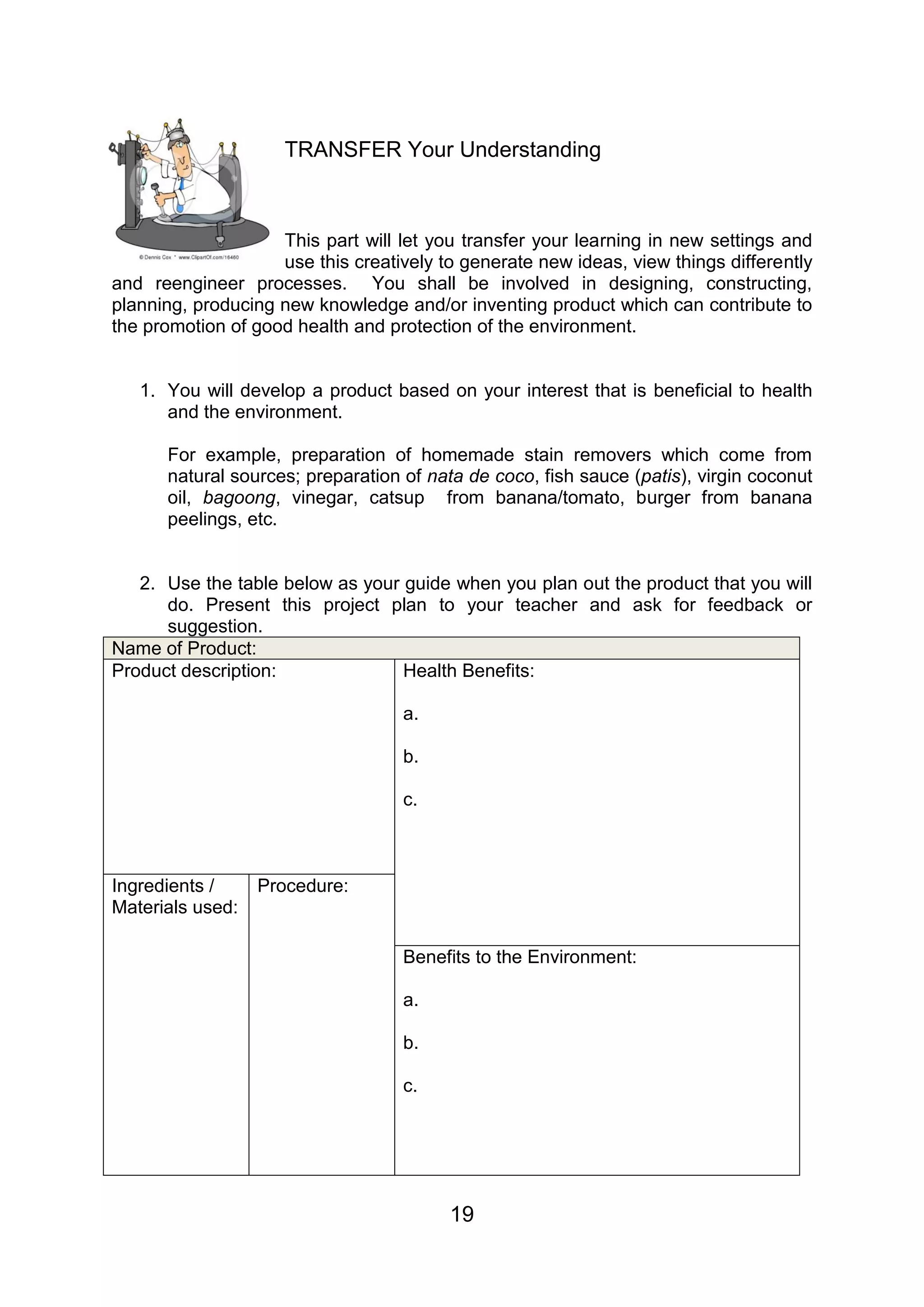 TRANSFER Your Understanding



                    This part will let you transfer your learning in new settings and
                    use this creatively to generate new ideas, view things differently
and reengineer processes. You shall be involved in designing, constructing,
planning, producing new knowledge and/or inventing product which can contribute to
the promotion of good health and protection of the environment.


   1. You will develop a product based on your interest that is beneficial to health
      and the environment.

      For example, preparation of homemade stain removers which come from
      natural sources; preparation of nata de coco, fish sauce (patis), virgin coconut
      oil, bagoong, vinegar, catsup from banana/tomato, burger from banana
      peelings, etc.


   2. Use the table below as your guide when you plan out the product that you will
      do. Present this project plan to your teacher and ask for feedback or
      suggestion.
Name of Product:
Product description:              Health Benefits:

                                   a.

                                   b.

                                   c.



Ingredients /     Procedure:
Materials used:

                                   Benefits to the Environment:

                                   a.

                                   b.

                                   c.




                                         19
 